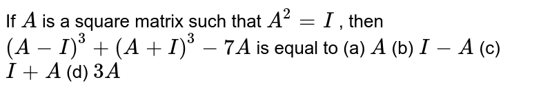 If `A`
is a square matrix such
  that `A^2=I`
, then `(A-I)^3+(A+I)^3-7A`
is equal to
(a) `A`
(b) `I-A`
(c) `I+A`
(d) `3A`