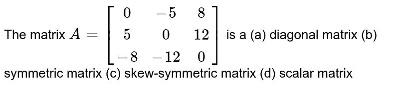 The matrix A=[(0,-5, 8),( 5, 0, 12),(-8,-12, 0)] is a (a) diagonal matrix (b) symmetric matrix (c) skew-symmetric matrix (d) scalar matrix