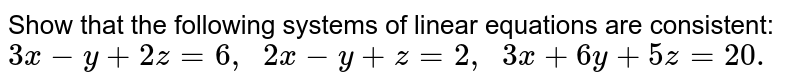 Show that the following systems of linear equations are consistent: 3x-y+2z=6,  2x-y+z=2,  3x+6y+5z=20.