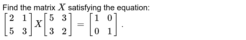 Find the matrix `X`
satisfying the
  equation: `[[2, 1 ],[5, 3]]X[[5, 3],[ 3 ,2]]=[[1, 0],[ 0 ,1]]`
.