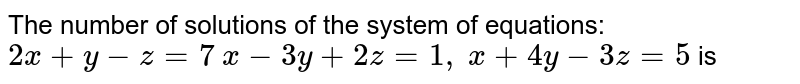 The number of solutions of the system of equations:
`2x+y-z=7`

`x-3y+2z=1,`

`x+4y-3z=5` is