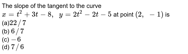The slope of the tangent to the curve x=t^2+3t-8,  y=2t^2-2t-5 at point (2, -1) is (a) 22//7 (b) 6//7 (c) -6 (d) 7//6