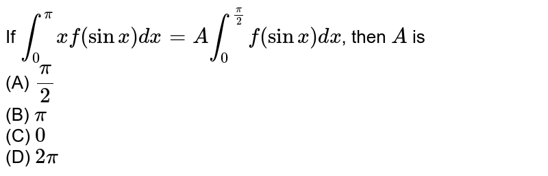 If `int_0^pi x f(sinx) dx=A int_0^(pi/2) f(sinx)dx`, then `A` is <br>(A) `pi/2`<br> (B) `pi`<br> (C) `0` <br>(D) `2pi`