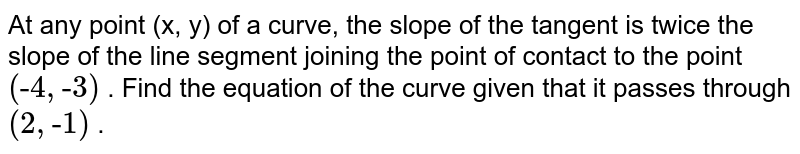 At any point (x, y) of a
  curve, the slope of the tangent is twice the slope of the line segment
  joining the point of contact to the point `("-"4,"-"3)`
. Find the equation of the
  curve given that it passes through `(2,"-"1)`
.