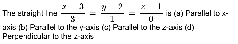 The straight line (x-3)/3=(y-2)/1=(z-1)/0 is (a) Parallel to x-axis (b) Parallel to the y-axis (c) Parallel to the z-axis (d) Perpendicular to the z-axis
