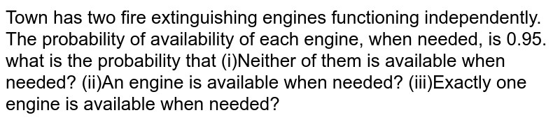 Town has two fire extinguishing engines functioning independently. The
  probability of availability of each engine, when needed, is 0.95. what is the
  probability that
(i)Neither of them is available when needed?
(ii)An engine is available when needed?
(iii)Exactly one engine is available when needed?
