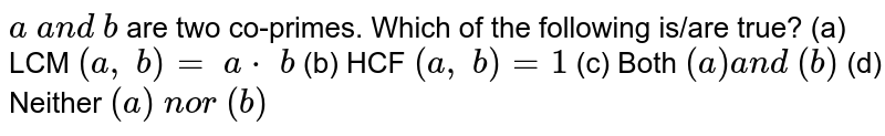 `a\ a n d\ b`
are two co-primes. Which of the following is/are
  true?
 (a) LCM `(a ,\ b)=\ a\*\ b`

  (b) HCF `(a ,\ b)=1`

  (c) Both `(a)a n d\ (b)`

  (d) Neither `(a)\ n o r \ (b)`