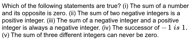 Which of the following statements are true? (i) The sum of a number and its opposite is zero. (ii) The sum of two negative integers is a positive integer. (iii) The sum of a negative integer and a positive integer is always a negative integer. (iv) The successor of -1 i s 1. (v) The sum of three different integers can never be zero.
