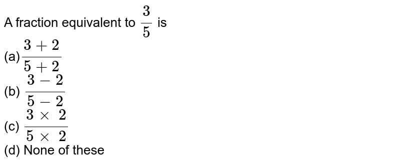 A fraction equivalent to `3/5`
is 
<br>(a)`(3+2)/(5+2)`

  <br>(b) `(3-2)/(5-2)`

  <br>(c) `(3\xx\ 2)/(5\xx\ 2)`

  <br>(d) None of these