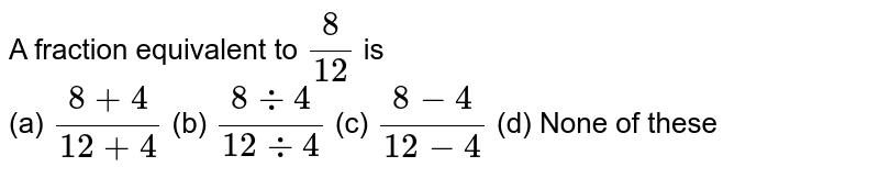 A fraction equivalent to 8/(12) is (a) (8+4)/(12+4) (b) (8-:4)/(12-:4) (c) (8-4)/(12-4) (d) None of these
