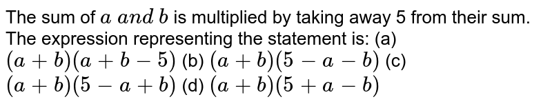 The sum of a a n d b is multiplied by taking away 5 from their sum. The expression representing the statement is: (a) (a+b)(a+b-5) (b) (a+b)(5-a-b) (c) (a+b)(5-a+b) (d) (a+b)(5+a-b)