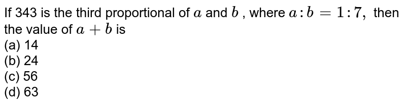 If 343 is the third proportional of a and b , where a : b=1:7, then the value of a+b is (a) 14 (b) 24 (c) 56 (d) 63