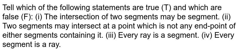 Tell which of the following statements are true (T) and which are false (F): (i) The intersection of two segments may be segment. (ii) Two segments may intersect at a point which is not any end-point of either segments containing it. (iii) Every ray is a segment. (iv) Every segment is a ray.