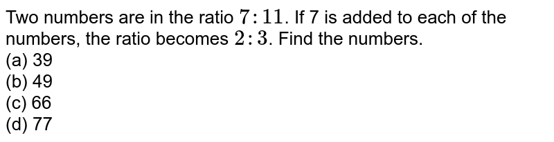 Two numbers are in the ratio 7:11 . If 7 is added to each of the numbers, the ratio becomes 2:3 . Find the numbers. (a) 39 (b) 49 (c) 66 (d) 77