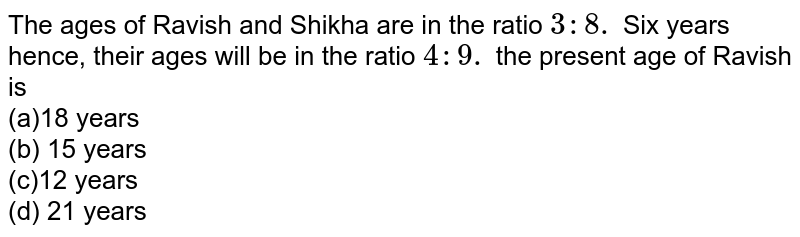 The ages of Ravish and Shikha are in the ratio 3: 8. Six years hence, their ages will be in the ratio 4: 9. the present age of Ravish is (a)18 years (b) 15 years (c)12 years (d) 21 years