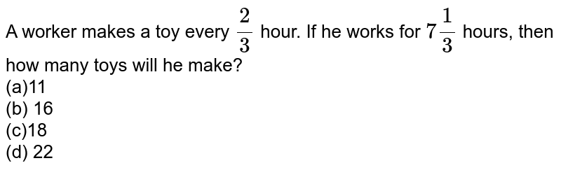 A worker makes a toy every 2/3 hour. If he works for 7 1/3 hours, then how many toys will he make? (a)11 (b) 16 (c)18 (d) 22