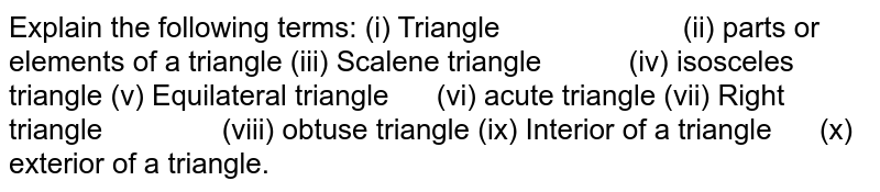 Explain the following
  terms:
(i) Triangle                       (ii) parts or elements
  of a triangle
(iii) Scalene triangle           (iv) isosceles triangle
(v) Equilateral triangle      (vi) acute triangle
(vii) Right triangle               (viii) obtuse triangle
(ix) Interior of a
  triangle      (x) exterior of a
  triangle.