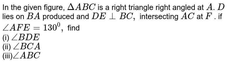 In the given figure, `Delta A B C`
is a right triangle right
  angled at `A`. `D`
lies on `B A`
produced and `D E_|_B C ,`
intersecting `A C`
at `F`
. if `/_A F E=130^0,`
find
<br>(i) `/_B D E`
 <br>(ii) `/_B C A`

 <br>(iii)`/_A B C`