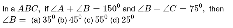 In a ` A B C ,`
if `/_A+/_B=150^0`
and `/_B+/_C=75^0,`
then `/_B=`

(a) `35^0`
 (b) `45^0`

(c) `55^0`
 (d) `25^0`