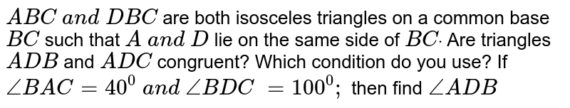 `A B C\ a n d\ D B C`
are both isosceles
  triangles on a common base `B C`
such that `A\ a n d\ D`
lie on the same side of `B Cdot`
Are triangles `A D B`
and `A D C`
congruent? Which condition
  do you use? If `/_B A C=40^0\ a n d\ /_B D C\ =100^0;\ `
then find`\ /_A D B`