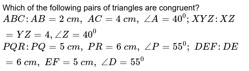 Which of the following
  pairs of triangles are congruent?
 ` A B C : A B=2\ c m ,\ A C=4\ c m ,\ /_A=40^0;  X Y Z : X Z=Y Z=4,/_Z=40^0`

 ` P Q R : P Q=5\ c m ,\ P R=6\ c m ,\ /_P=55^0;\  D E F : D E=6\ c m ,\ E F=5\ c m ,\ /_D=55^0`