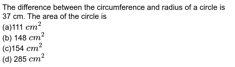 The difference between the circumference and
  radius of a circle is 37 cm. The area of the circle is 
<br>(a)111 `c m^2`
<br> (b) 148`\ c m^2`

<br>(c)154`\ c m^2`
<br> (d) 285`\ c m^2`