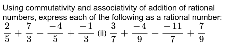 Using commutativity and associativity of
  addition of rational numbers, express each of the following as a rational
  number: 
`2/5+7/3+(-4)/5+(-1)/3`

  (ii) `3/7+(-4)/9+(-11)/7+7/9`