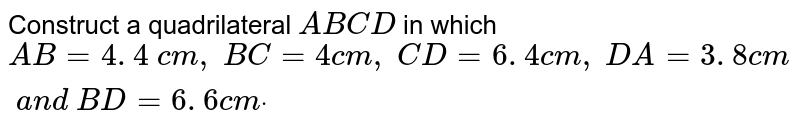 Construct a quadrilateral `A B C D`
in which `A B=4. 4\ c m ,\ B C=4c m ,\ C D=6. 4 c m ,\ D A=3. 8 c m\ a n d\ B D=6. 6 c mdot`