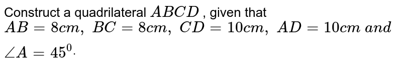Construct a quadrilateral `A B C D`
, given that `A B=8c m ,\ B C=8c m ,\ C D=10 c m ,\ A D=10 c m\ a n d\ /_A=45^0dot`