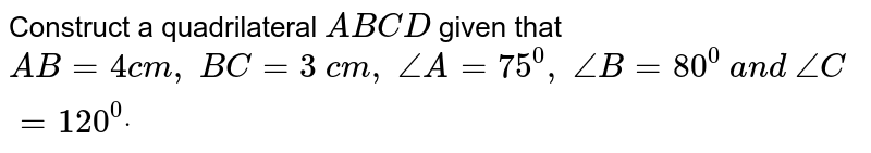 Construct a quadrilateral `A B C D`
given that `A B=4c m ,\ B C=3\ c m ,\ /_A=75^0,\ /_B=80^0\ a n d\ /_C=120^0dot`