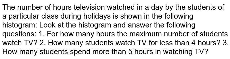 The number of hours television watched in a day by the students of a particular class during holidays is shown in the following histogram: Look at the histogram and answer the following questions: 1. For how many hours the maximum number of students watch TV? 2. How many students watch TV for less than 4 hours? 3. How many students spend more than 5 hours in watching TV?