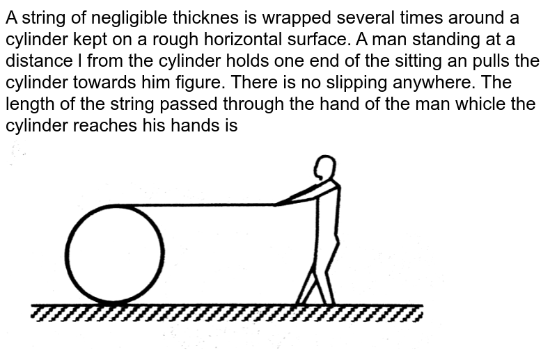 A string of negligible thicknes is wrapped several times around a cylinder kept on a rough horizontal surface. A man standing at a distance l from the cylinder holds one end of the sitting an pulls the cylinder towards him figure. There is no slipping anywhere. The length of the string passed through the hand of the man whicle the cylinder reaches his hands is <br> <img src="https://d10lpgp6xz60nq.cloudfront.net/physics_images/HCV_VOL1_C10_W10_048_Q01.png" width="80%"> 