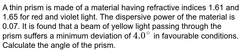 A thin prism is made of a material having refractive indices 1.61 and 1.65 for red and violet light. The dispersive power of the material is 0.07. It is found that a beam of yellow light passing through the prism suffers a minimum deviation of `4.0^@` in favourable conditions. Calculate the angle of the prism. 