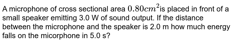 A microphone of cross sectional  area `0.80 cm^2`is placed in front of a small speaker emitting 3.0 W of sound output. If the distance between the microphone and the speaker is 2.0 m how much energy falls on the microphone in 5.0 s?