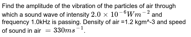 Find the amplitude of the vibration of the particles of air through which a sound wave of intensity `2.0xx10^-6Wm^-2` and frequency 1.0kHz is passing. Density of air =1.2 kgm^-3 and speed of sound in air `=330 ms^-1`.