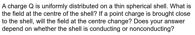 A charge Q is uniformly distributed on a thin spherical shell. What is the field at the centre of the shell? If a point charge is brought close to the shell, will the field at the centre change? Does your answer depend on whether the shell is conducting or nonconducting?