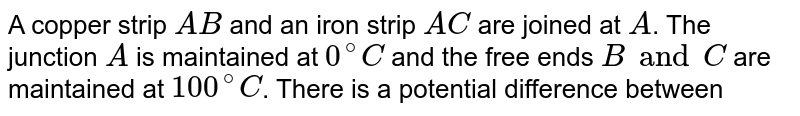 A copper strip `AB` and an iron strip `AC` are joined at `A`. The junction `A` is maintained at `0^@ C` and the free ends `B and C` are maintained at `100^@ C`. There is a potential difference between