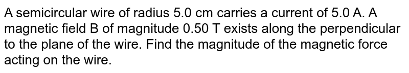 A semicircular wire of radius 5.0 cm carries a current  of 5.0 A. A magnetic field B of  magnitude 0.50 T exists along the perpendicular to the plane of the wire. Find the magnitude of the magnetic force acting on the wire.