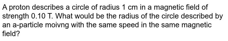 A proton describes a circle of radius 1 cm in a magnetic field of strength 0.10 T. What would be the radius of the circle described by an a-particle moivng with the same speed in the same magnetic field?