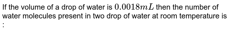If the volume of a drop of water is `0.0018 mL` then the number of water molecules present in two drop of water at room temperature is :