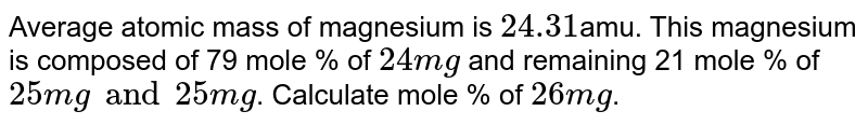 Average atomic mass of magnesium is 24.31amu. This magnesium is composed of 79 mole % of 24 Mg and remaining 21 mole % of 25Mg and 26 Mg. Calculate mole % of 26 Mg.