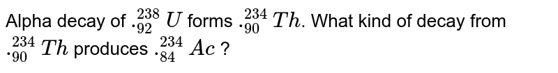 Alpha decay of `._(92)^(238)U` forms `._(90)^(234)Th`. What kind of decay from `._(90)^(234)Th` produces `._(84)^(234)Ac` ?