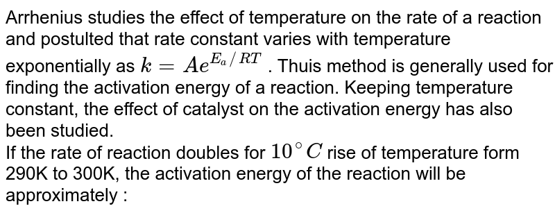 Arrhenius studies the effect of temperature on the rate of a  reaction and postulted that rate constant varies with temperature exponentially as `k=Ae^(E_(a)//RT)` . Thuis method is generally used for finding the activation energy of  a reaction. Keeping temperature constant, the effect of catalyst on the activation energy has also been studied. <br>  If the rate of reaction doubles for `10^(@)C` rise of temperature form 290K to 300K, the activation energy of the reaction will be approximately : 