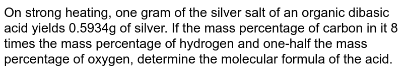 On strong heating, one gram of the silver salt of an organic dibasic acid yields 0.5934g of silver. If the mass percentage of carbon in it 8 times the mass percentage of hydrogen and one-half the mass percentage of oxygen, determine the molecular formula of the acid. 