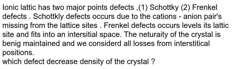 Ionic lattic has two major points defects ,(1) Schottky (2) Frenkel defects . Schottkly defects occurs due to the cations - anion pair's missing from the lattice sites . Frenkel defects occurs when cation leaves its lattice site and fits into an interstitial space. The neutrality of the crystal is being maintained and we considered all losses from interstitial positions. which defect decrease density of the crystal ?