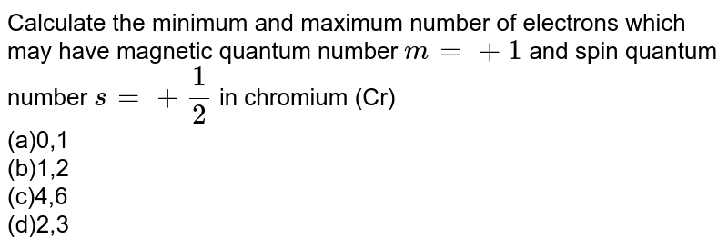 Calculate the minimum and maximum number of electrons which may have magnetic quantum number m=+1 and spin quantum number s=+(1)/(2) in chromium (Cr) (a)0,1 (b)1,2 (c)4,6 (d)2,3