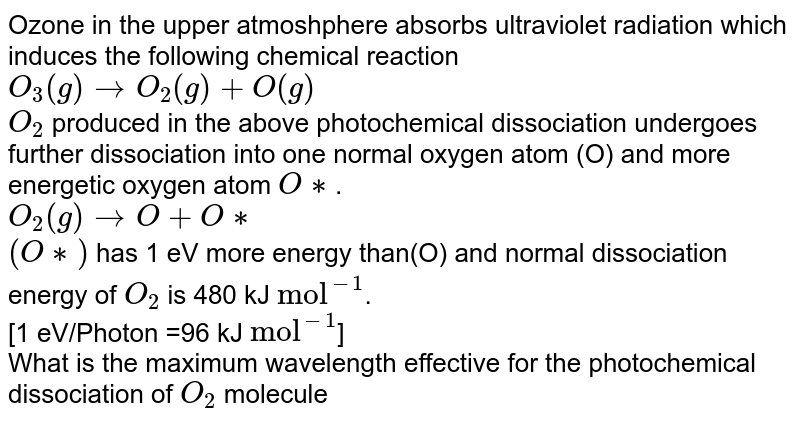 Ozone in the upper atmoshphere absorbs ultraviolet radiation which induces the following chemical reaction <br> `O_(3)(g)rightarrowO_(2)(g)+O(g)` <br> `O_(2)` produced in the above photochemical dissociation undergoes further dissociation into one normal oxygen atom (O) and more energetic oxygen atom `O**`. <br> `O_(2)(g) rightarrowO+O**` <br> `(O**)` has 1 eV more energy than(O) and normal dissociation energy of `O_(2)` is 480 kJ `"mol"^(-1)`. <br> [1 eV/Photon =96 kJ `"mol"^(-1)`] <br>  What is the maximum wavelength effective for the photochemical dissociation of `O_(2)` molecule