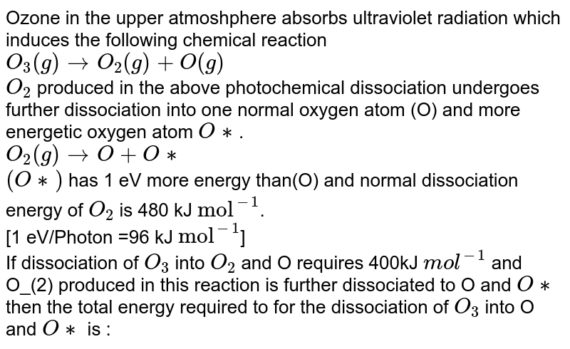 Ozone in the upper atmoshphere absorbs ultraviolet radiation which induces the following chemical reaction <br> `O_(3)(g)rightarrowO_(2)(g)+O(g)` <br> `O_(2)` produced in the above photochemical dissociation undergoes further dissociation into one normal oxygen atom (O) and more energetic oxygen atom `O**`. <br> `O_(2)(g) rightarrowO+O**` <br> `(O**)` has 1 eV more energy than(O) and normal dissociation energy of `O_(2)` is 480 kJ `"mol"^(-1)`. <br> [1 eV/Photon =96 kJ `"mol"^(-1)`] <br> If dissociation of `O_(3)` into `O_(2)` and O requires 400kJ `mol^(-1)` and O_(2) produced in this reaction is further dissociated to O and `O**` then the total energy required to for the dissociation of `O_(3)` into O and `O**` is :