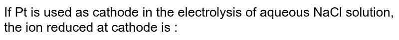 If Pt is used as cathode in the electrolysis of aqueous NaCl solution, the ion reduced at cathode is :