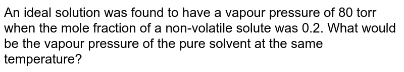 An ideal solution was found to have a vapour pressure of 80 torr when the mole fraction of a non-volatile solute was 0.2. What would be the vapour pressure of the pure solvent at the same temperature?